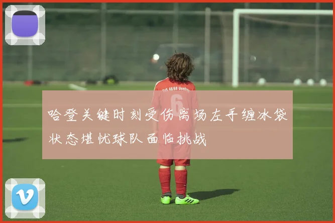 哈登关键时刻受伤离场左手缠冰袋状态堪忧球队面临挑战