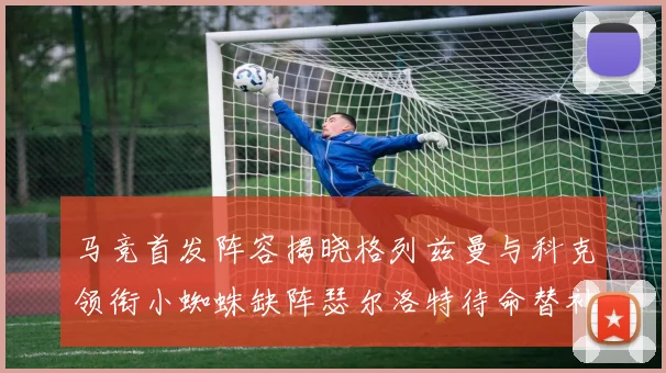 马竞首发阵容揭晓格列兹曼与科克领衔小蜘蛛缺阵瑟尔洛特待命替补