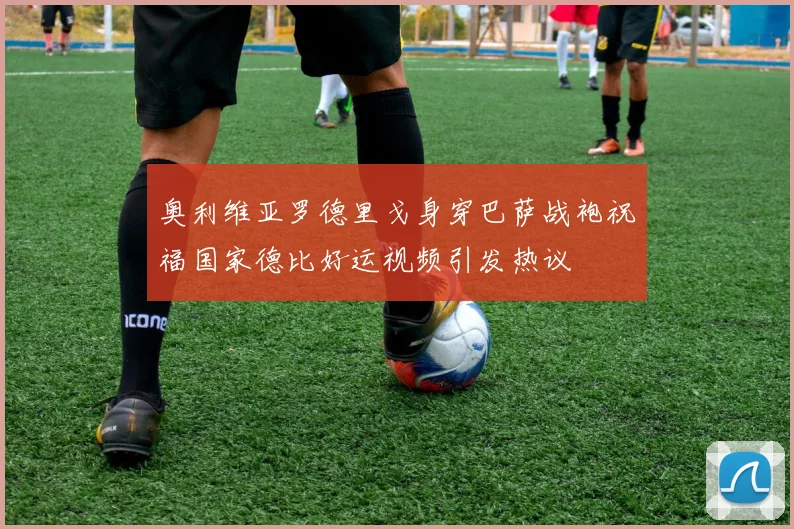 奥利维亚罗德里戈身穿巴萨战袍祝福国家德比好运视频引发热议