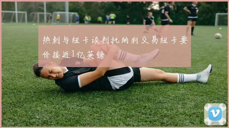 热刺与纽卡谈判托纳利交易纽卡要价接近1亿英镑