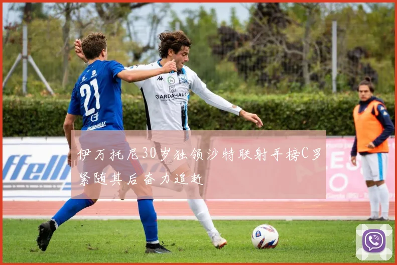 伊万托尼30岁独领沙特联射手榜C罗紧随其后奋力追赶