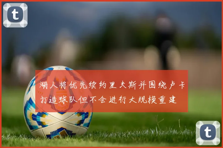 湖人将优先续约里夫斯并围绕卢卡打造球队但不会进行大规模重建