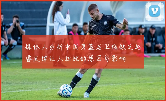 媒体人分析中国男篮后卫线缺乏赵睿支撑让人担忧的原因与影响