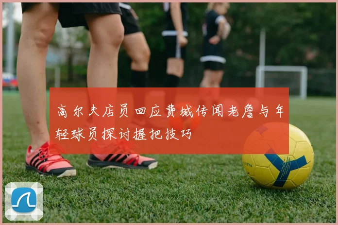 高尔夫店员回应费城传闻老詹与年轻球员探讨握把技巧