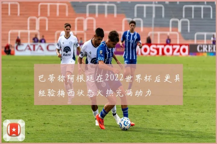 巴蒂称阿根廷在2022世界杯后更具经验梅西状态火热充满动力