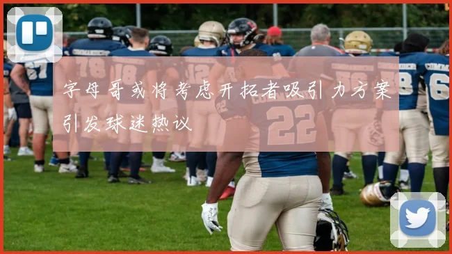 字母哥或将考虑开拓者吸引力方案引发球迷热议